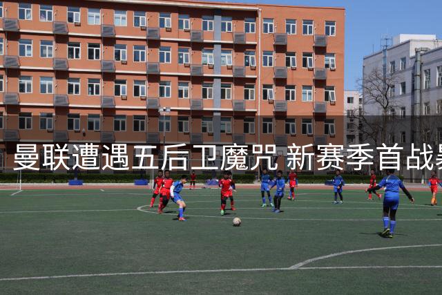 曼联遭遇五后卫魔咒 新赛季首战暴露战术短板